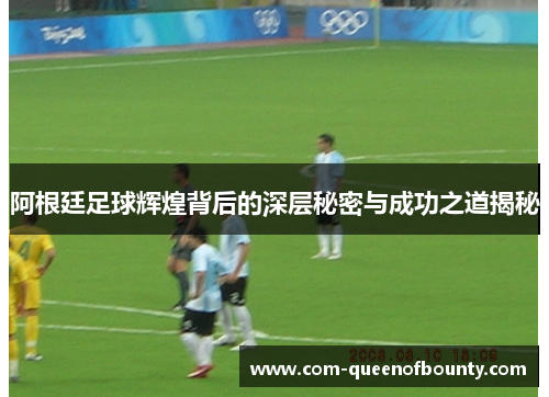 阿根廷足球辉煌背后的深层秘密与成功之道揭秘