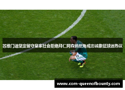 苏维门迪坚定留守皇家社会拒绝拜仁阿森纳挖角成忠诚象征球迷热议